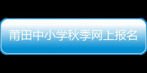 莆田中小學秋季網上報名即將開始 即日起要先在惠民寶實名認證