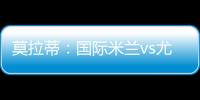 莫拉蒂：國際米蘭vs尤文圖斯？一場經(jīng)典戰(zhàn)