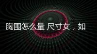 胸圍怎么量 尺寸女，如何正確的測量胸圍及女性胸圍標準尺碼