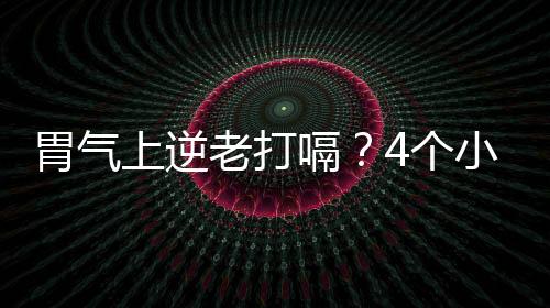 胃氣上逆老打嗝？4個小錦囊緩解胃脹氣馬上止嗝