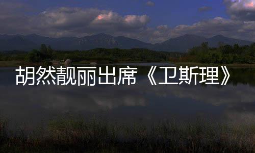 胡然靚麗出席《衛斯理》發布會 獲任達華稱贊最“白”素