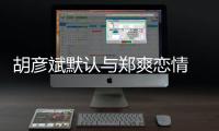 胡彥斌默認與鄭爽戀情 微博祝福有情人【娛樂新聞】風尚中國網