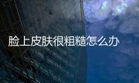 臉上皮膚很粗糙怎么辦 這些護膚小妙招值得一試