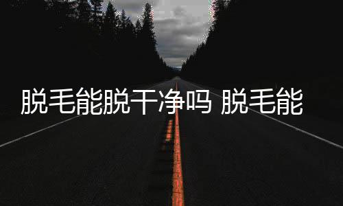 脫毛能脫干凈嗎 脫毛能永久去除嗎