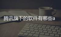 騰訊旗下的軟件有哪些app有抖音嗎（騰訊旗下的軟件有哪些）