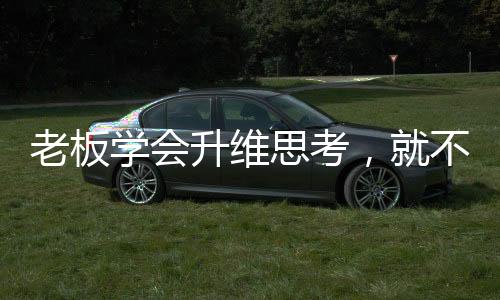 老板學(xué)會升維思考，就不會被人降維打擊！