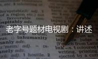 老字號題材電視?。褐v述中國特色創業故事