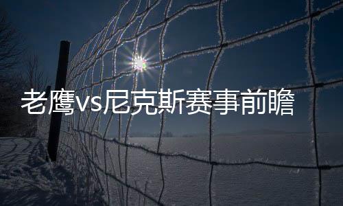 老鷹vs尼克斯賽事前瞻：老鷹進攻疲軟，尼克斯能否翻盤?