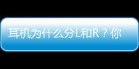 耳機為什么分L和R？你一定不知道真相