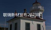 聯瑞新材發布2023年業績預增公告，營收增長7.51%，利潤總額同增