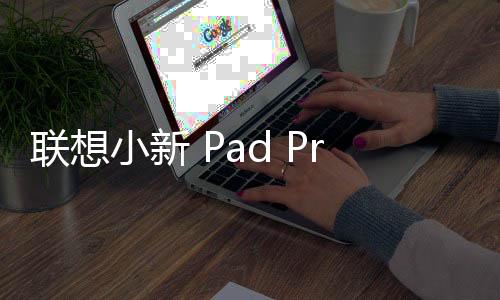 聯想小新 Pad Pro 12.7（二代）平板 OTA2 正式推送：Top 1000 應用橫屏優化