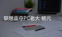聯想重奪PC老大 楊元慶稱手機主攻兩大戰場