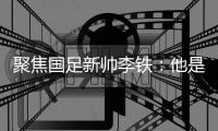 聚焦國足新帥李鐵：他是誰？歸化球員是否能成為職業球員？