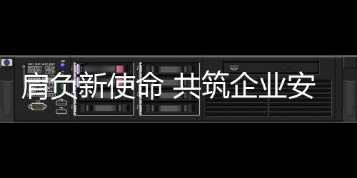 肩負新使命 共筑企業安全屏障