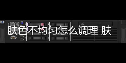 膚色不均勻怎么調理 膚色不均勻原來是這樣造成的