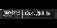 膚色不均勻怎么調理 膚色不均勻原來是這樣造成的