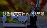 膚色暗黃有什么護膚品可以提亮膚色