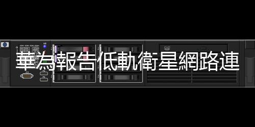 華為報告低軌衛星網路連接實測結果，下行速率達 660Mbps