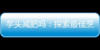 芋頭減肥嗎：探索最佳烹飪方法，享受健康美味！