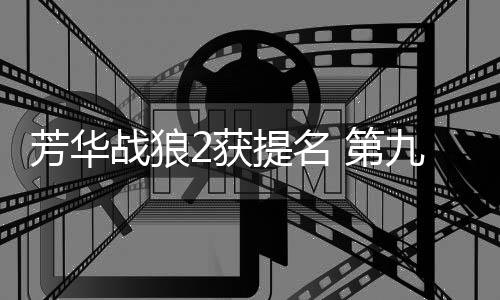 芳華戰狼2獲提名 第九屆中國電影導演協會提名名單一覽