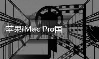 蘋果iMac Pro國行版頂配高達10萬元人民幣 發售日期暫定