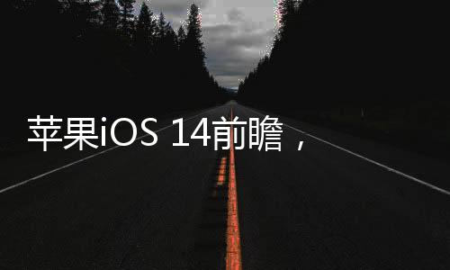 蘋果iOS 14前瞻，全方位的一次升級！