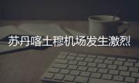 蘇丹喀土穆機場發生激烈對峙我使館提醒注意安全