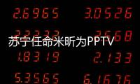 蘇寧任命米昕為PPTV總裁兼CEO 分管視頻業(yè)務(wù)、版權(quán)采購