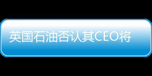 英國石油否認其CEO將離職