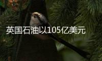 英國石油以105億美元收購必和必拓多數美國頁巖資產