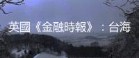 英國《金融時報》：臺海局勢升溫，日本企業紛紛設立新職位加強情報收集