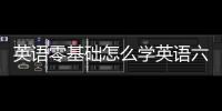 英語零基礎怎么學英語六級 英語零基礎怎么學英語