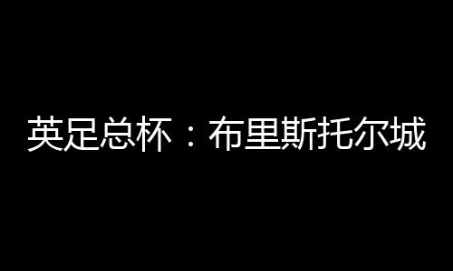 英足總杯：布里斯托爾城VS曼城 雙方差距懸殊！曼城沒有理由失敗！