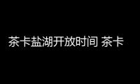 茶卡鹽湖開放時間 茶卡鹽湖開放時間是什么時候