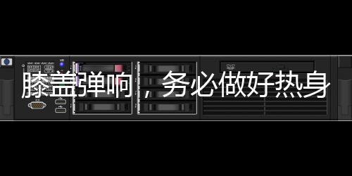 膝蓋彈響，務(wù)必做好熱身