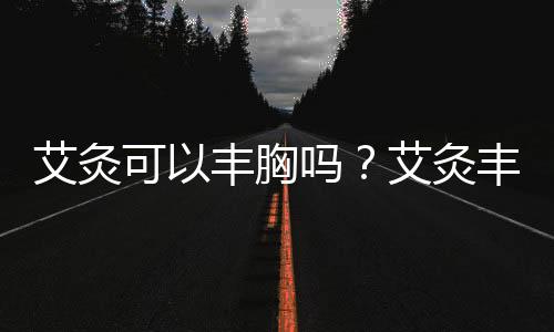 艾灸可以豐胸嗎？艾灸豐胸穴位解析
