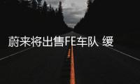 蔚來將出售FE車隊 緩解資金發(fā)展電動汽車