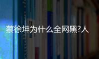 蔡徐坤為什么全網黑?人民網點名批評蔡徐坤