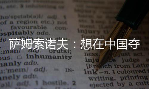 薩姆索諾夫：想在中國(guó)奪冠太難了 我不會(huì)成老瓦第二