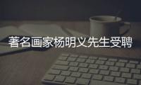 著名畫家楊明義先生受聘我校客座教授