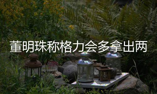 董明珠稱格力會多拿出兩個億給員工發(fā)年終獎