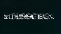 蛇口南星玻璃廠舊址 擬建較早的示范性創意社區,行業資訊