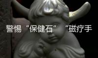 警惕“保健石”“磁療手鏈”等帶來健康風險