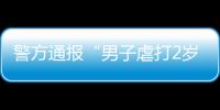 警方通報“男子虐打2歲女兒 拍照給前妻炫耀”