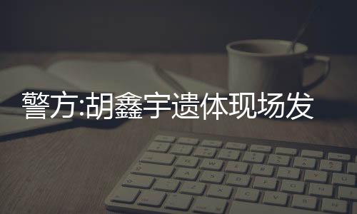 警方:胡鑫宇遺體現場發現錄音筆 相關情況將及時公布！