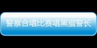 警察合唱比賽唱黑貓警長(zhǎng)氣勢(shì)拉滿 網(wǎng)友：黑貓警長(zhǎng)的鐵粉