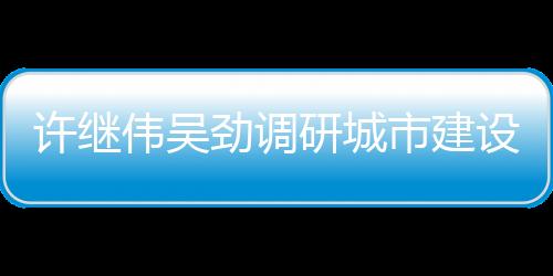 許繼偉吳勁調研城市建設重點項目_