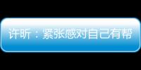 許昕：緊張感對自己有幫助 男隊競爭對手更廣泛