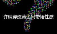 許晴穿嫩黃色吊帶裙性感十足 濕發(fā)出鏡風(fēng)情萬(wàn)種