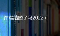 許嵩結(jié)婚了嗎2022（許嵩結(jié)婚了嗎）